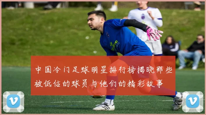 中国冷门足球明星排行榜揭晓那些被低估的球员与他们的精彩故事