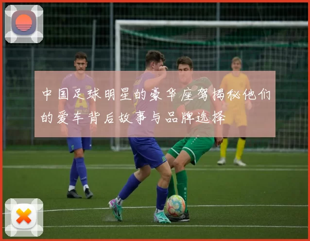 中国足球明星的豪华座驾揭秘他们的爱车背后故事与品牌选择