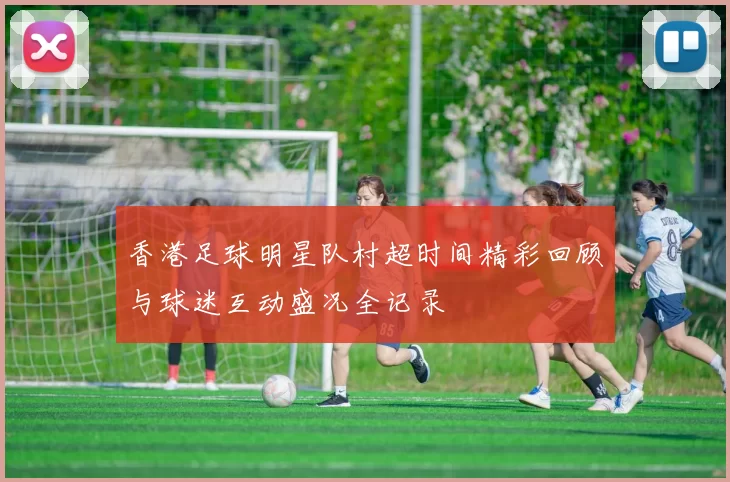 香港足球明星队村超时间精彩回顾与球迷互动盛况全记录