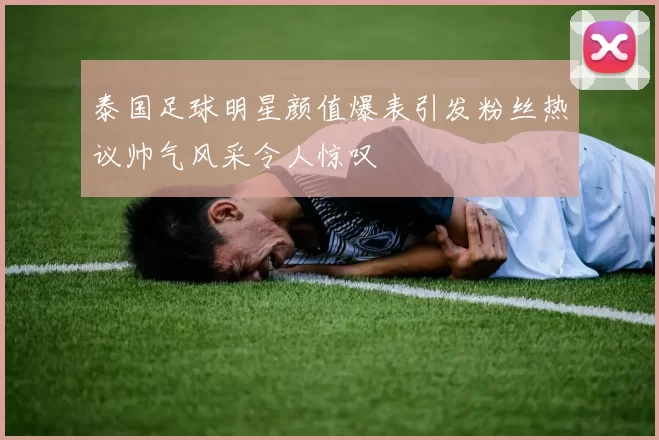 泰国足球明星颜值爆表引发粉丝热议帅气风采令人惊叹