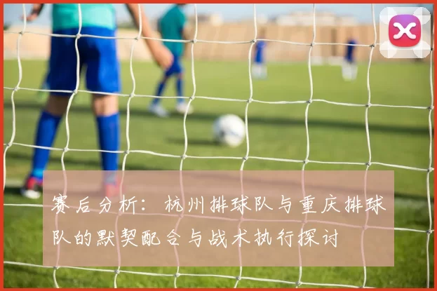 赛后分析：杭州排球队与重庆排球队的默契配合与战术执行探讨