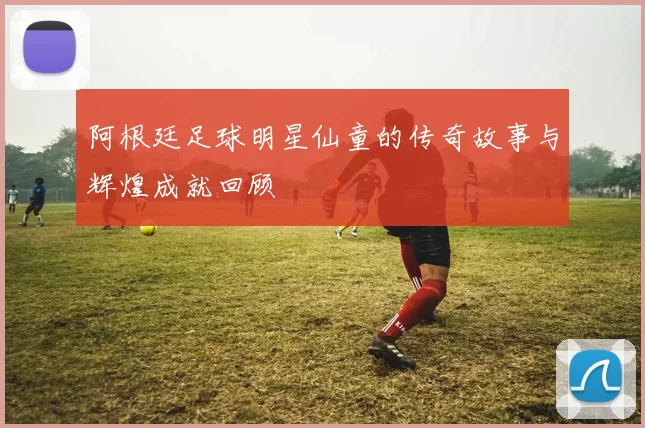 阿根廷足球明星仙童的传奇故事与辉煌成就回顾