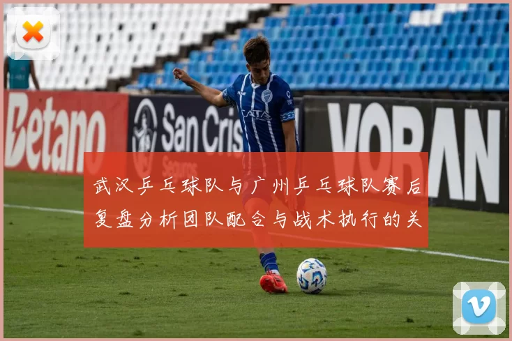 武汉乒乓球队与广州乒乓球队赛后复盘分析团队配合与战术执行的关键要素