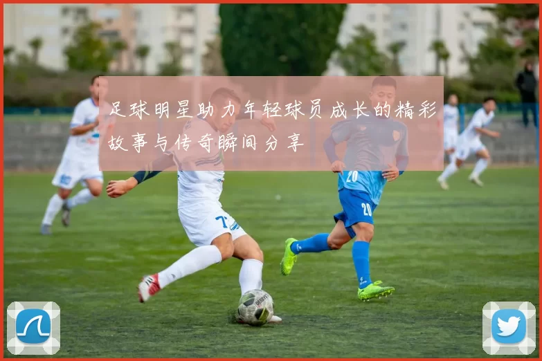 足球明星助力年轻球员成长的精彩故事与传奇瞬间分享