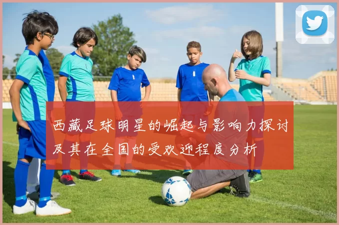 西藏足球明星的崛起与影响力探讨及其在全国的受欢迎程度分析