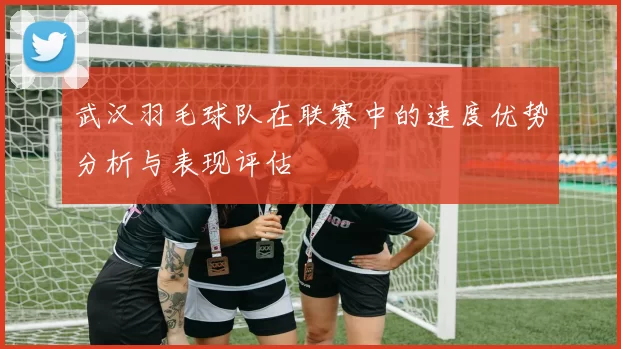 武汉羽毛球队在联赛中的速度优势分析与表现评估