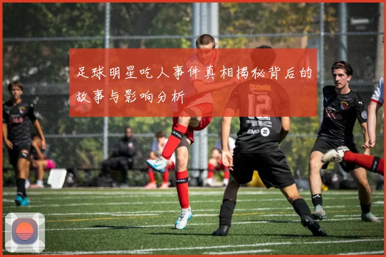 足球明星吃人事件真相揭秘背后的故事与影响分析