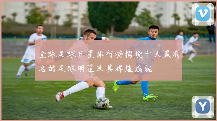 全球足球巨星排行榜揭晓十大最有名的足球明星及其辉煌成就