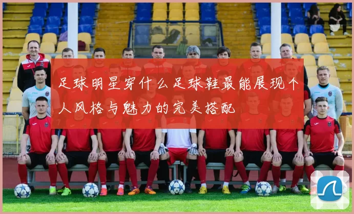 足球明星穿什么足球鞋最能展现个人风格与魅力的完美搭配