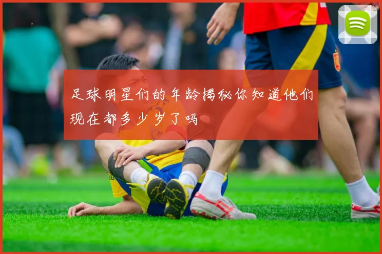 足球明星们的年龄揭秘你知道他们现在都多少岁了吗