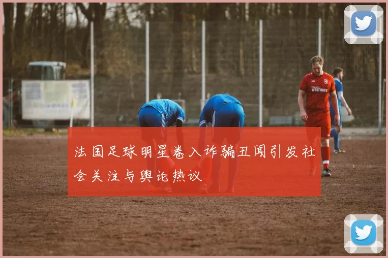 法国足球明星卷入诈骗丑闻引发社会关注与舆论热议
