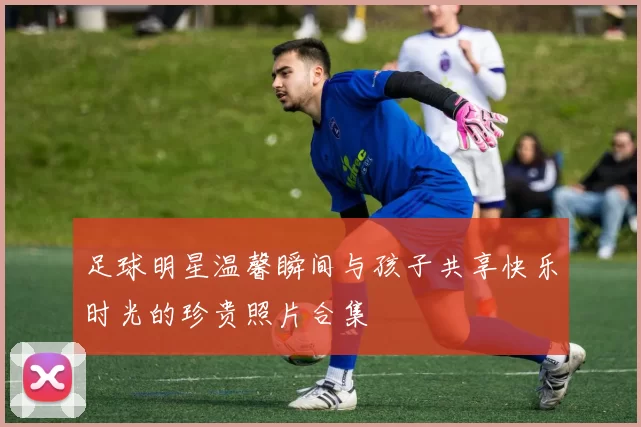 足球明星温馨瞬间与孩子共享快乐时光的珍贵照片合集