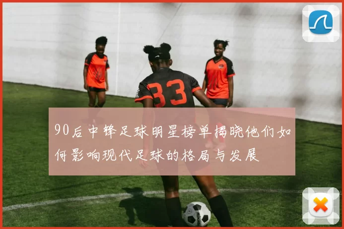 90后中锋足球明星榜单揭晓他们如何影响现代足球的格局与发展