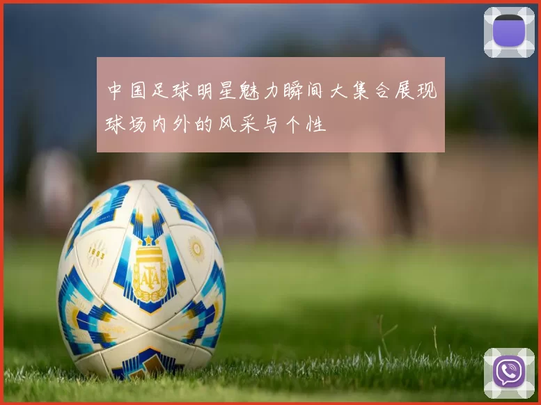 中国足球明星魅力瞬间大集合展现球场内外的风采与个性