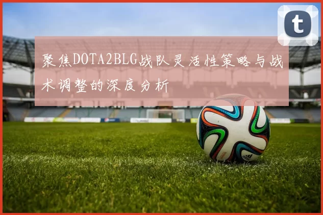 聚焦DOTA2BLG战队灵活性策略与战术调整的深度分析