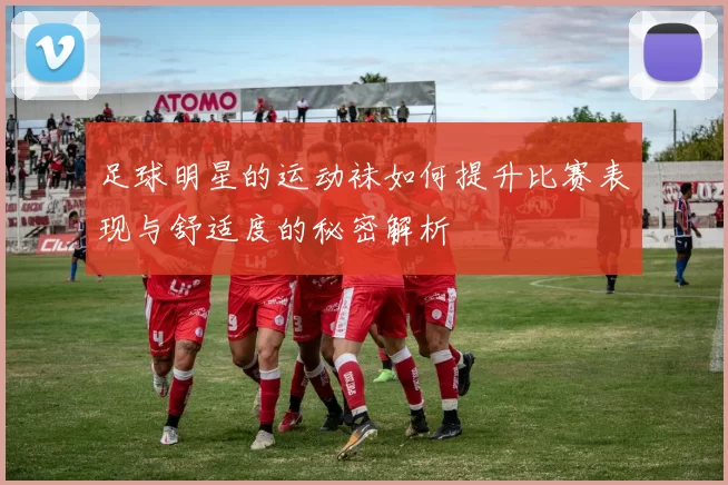 足球明星的运动袜如何提升比赛表现与舒适度的秘密解析