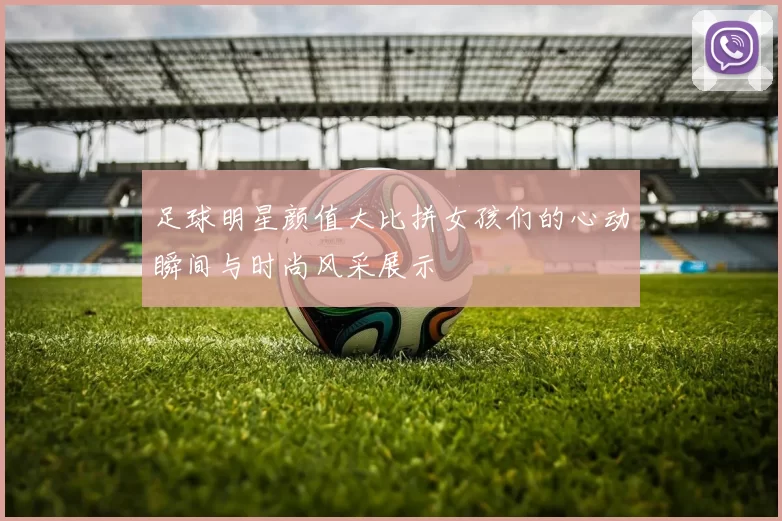 足球明星颜值大比拼女孩们的心动瞬间与时尚风采展示
