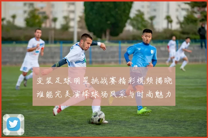 变装足球明星挑战赛精彩视频揭晓谁能完美演绎球场风采与时尚魅力