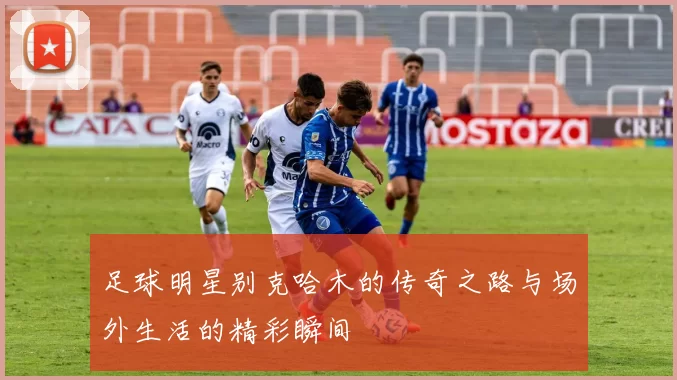 足球明星别克哈木的传奇之路与场外生活的精彩瞬间