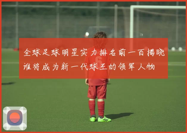 全球足球明星实力排名前一百揭晓谁将成为新一代球王的领军人物