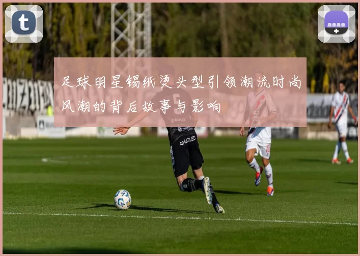 足球明星锡纸烫头型引领潮流时尚风潮的背后故事与影响