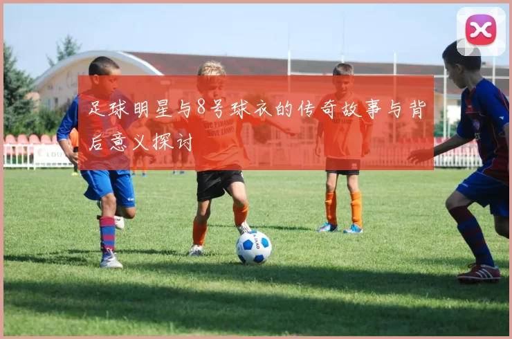 足球明星与8号球衣的传奇故事与背后意义探讨