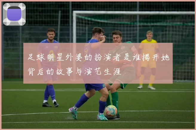 足球明星外婆的扮演者是谁揭开她背后的故事与演艺生涯