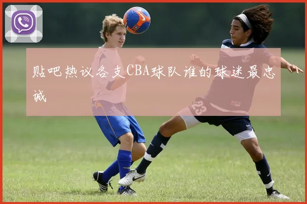 贴吧热议各支CBA球队谁的球迷最忠诚