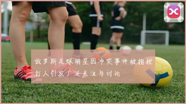 俄罗斯足球明星因冲突事件被指控打人引发广泛关注与讨论