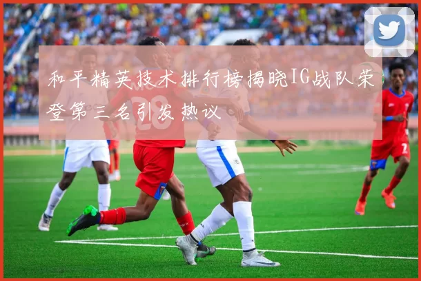 和平精英技术排行榜揭晓IG战队荣登第三名引发热议