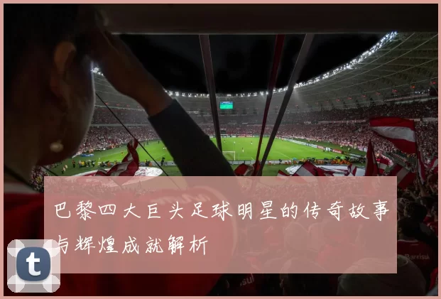 巴黎四大巨头足球明星的传奇故事与辉煌成就解析