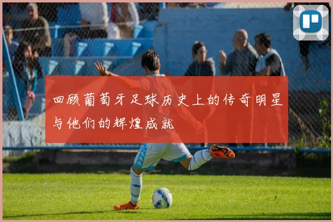 回顾葡萄牙足球历史上的传奇明星与他们的辉煌成就