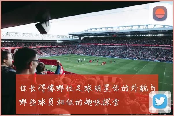 你长得像哪位足球明星你的外貌与哪些球员相似的趣味探索