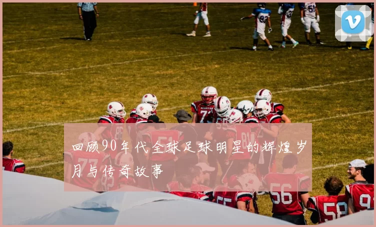 回顾90年代全球足球明星的辉煌岁月与传奇故事