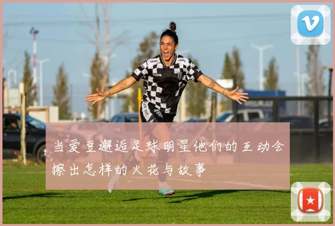 当爱豆邂逅足球明星他们的互动会擦出怎样的火花与故事