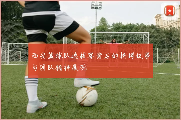 西安篮球队选拔赛背后的拼搏故事与团队精神展现
