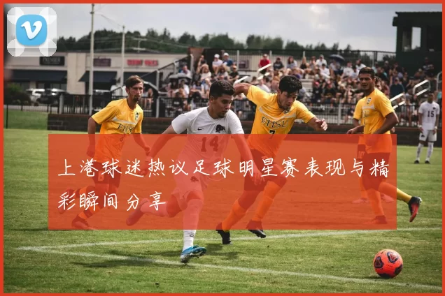 上港球迷热议足球明星赛表现与精彩瞬间分享