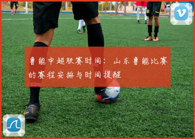 鲁能中超联赛时间：山东鲁能比赛的赛程安排与时间提醒
