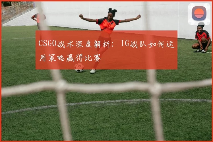 CSGO战术深度解析：IG战队如何运用策略赢得比赛