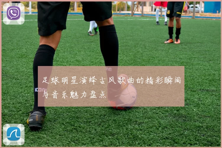 足球明星演绎古风歌曲的精彩瞬间与音乐魅力盘点