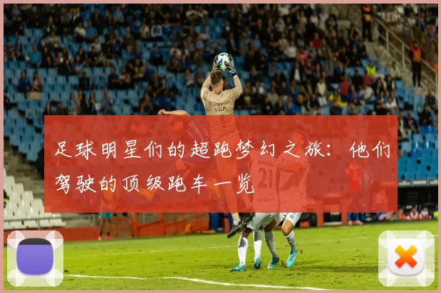 足球明星们的超跑梦幻之旅：他们驾驶的顶级跑车一览