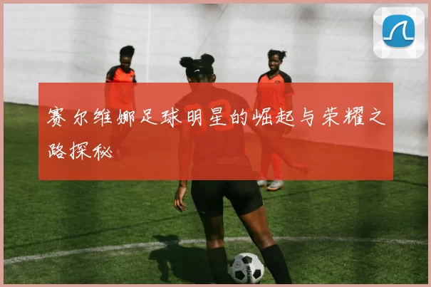 赛尔维娜足球明星的崛起与荣耀之路探秘
