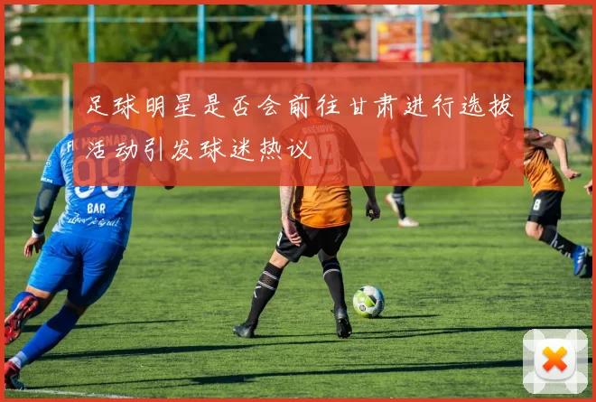 足球明星是否会前往甘肃进行选拔活动引发球迷热议