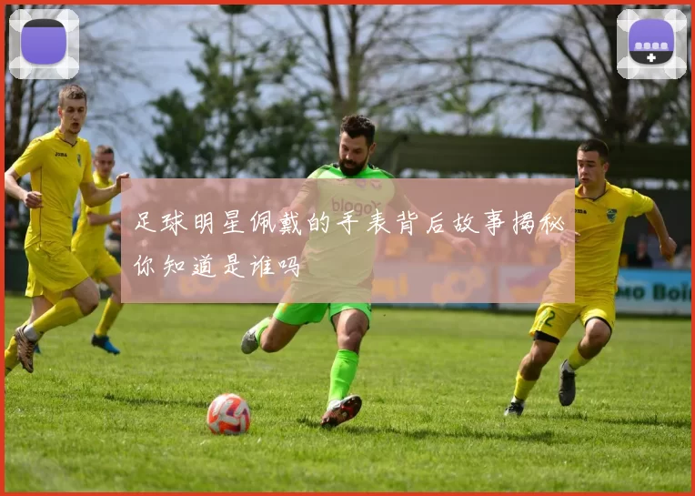 足球明星佩戴的手表背后故事揭秘你知道是谁吗