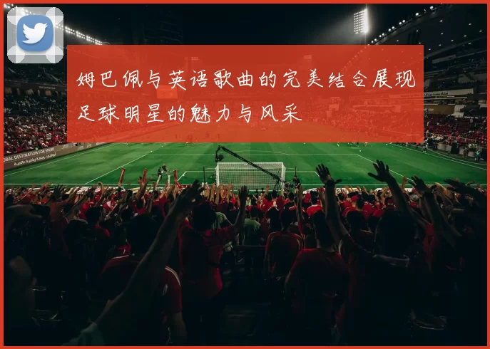 姆巴佩与英语歌曲的完美结合展现足球明星的魅力与风采