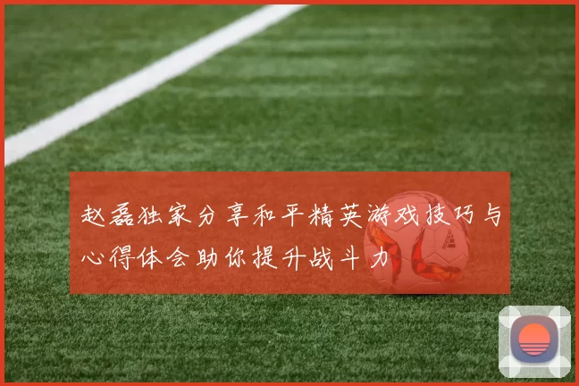 赵磊独家分享和平精英游戏技巧与心得体会助你提升战斗力