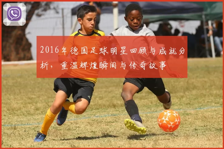 2016年德国足球明星回顾与成就分析，重温辉煌瞬间与传奇故事