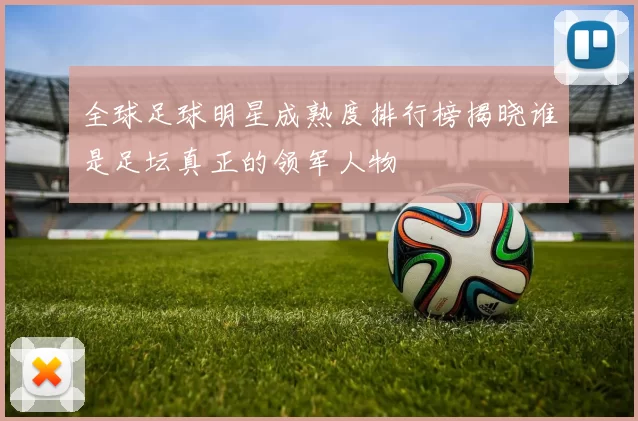 全球足球明星成熟度排行榜揭晓谁是足坛真正的领军人物