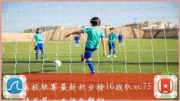 高校联赛最新积分榜IG战队以75分稳居第一名领先群雄