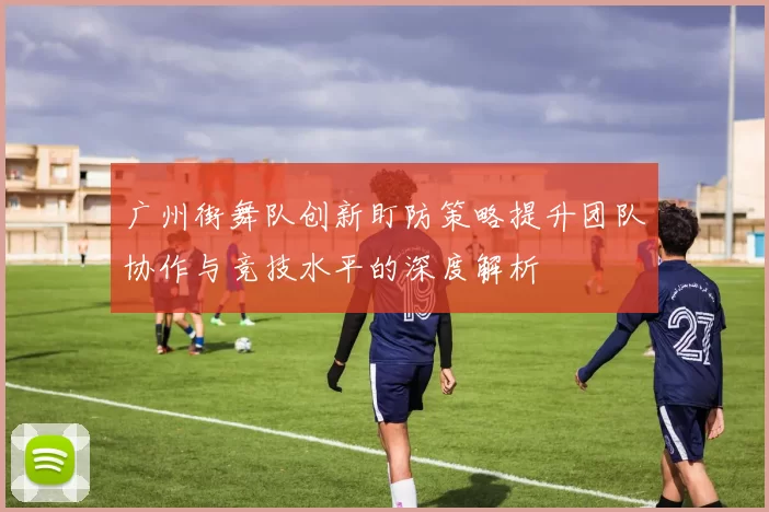 广州街舞队创新盯防策略提升团队协作与竞技水平的深度解析